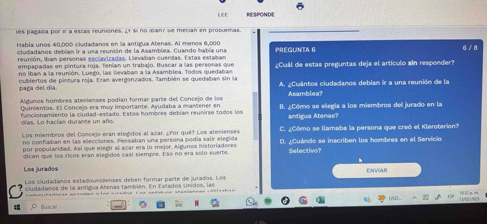 LEE RESPONDE
les pagada por ir a estas reuniones. ¿ si no idan? Se metian en prodlemas.
_
Había unos 40,000 ciudadanos en la antigua Atenas. Al menos 6,000
ciudadanos debían ir a una reunión de la Asamblea. Cuando había una PREGUNTA 6 6 / 8
reunión, iban personas esclavizadas. Llevaban cuerdas. Estas estaban
empapadas en pintura roja. Tenían un trabajo. Buscar a las personas que ¿Cuál de estas preguntas deja el artículo sin responder?
no iban a la reunión. Luego, las llevaban a la Asamblea. Todos quedaban
cubiertos de pintura roja. Eran avergonzados. También se quedaban sin la
paga del día. A. ¿Cuántos ciudadanos debían ir a una reunión de la
Algunos hombres atenienses podían formar parte del Concejo de los Asamblea?
Quinientos. El Concejo era muy importante. Ayudaba a mantener en
funcionamiento la ciudad-estado. Estos hombres debían reunirse todos los B. ¿Cómo se elegía a los miembros del jurado en la
días. Lo hacían durante un año. antigua Atenas?
Los miembros del Concejo eran elegidos al azar. ¿Por qué? Los atenienses C. ¿Cómo se llamaba la persona que creó el Kleroterion?
no confiaban en las elecciones. Pensaban una persona podía salir elegida D. ¿Cuándo se inscriben los hombres en el Servicio
por popularidad. Así que elegir al azar era lo mejor. Algunos historiadores
dicen que los ricos eran elegidos casi siempre. Eso no era solo suerte. Selectivo?
Los jurados
ENVIAR
Los ciudadanos estadounidenses deben formar parte de jurados. Los
ciudadanos de la antigua Atenas también. En Estados Unidos, las
~^ ~ ^  ndan s  l n e  l urs dae  L ne sntid une stan i a n e ae ut isshan
USD... 13/02/2025 10:32 p. m.
Buscar