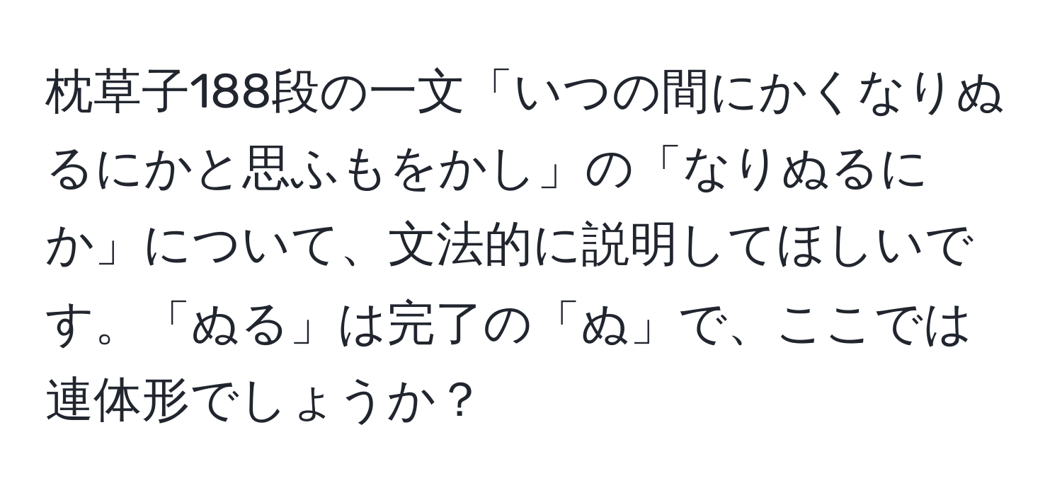 枕草子188段の一文「いつの間にかくなりぬるにかと思ふもをかし」の「なりぬるにか」について、文法的に説明してほしいです。「ぬる」は完了の「ぬ」で、ここでは連体形でしょうか？