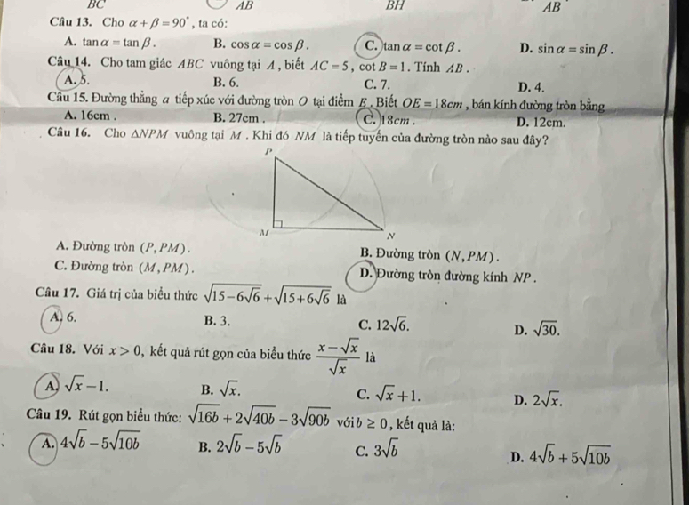 BC
AB
BH
AB
Câu 13. Cho alpha +beta =90° , ta có:
A. tan alpha =tan beta. B. cos alpha =cos beta. C. tan alpha =cot beta. D. sin alpha =sin beta. 
Câu 14. Cho tam giác ABC vuông tại A , biết AC=5, cot B=1. Tính AB.
A. 5. B. 6. C. 7. D. 4.
Câu 15. Đường thẳng a tiếp xúc với đường tròn O tại điểm £. Biết OE=18cm , bán kính đường tròn bằng
A. 16cm. B. 27cm. C. 18cm. D. 12cm.
Câu 16. Cho △ NPM vuông tại M. Khi đó NM là tiếp tuyến của đường tròn nào sau đây?
A. Đường tròn (P,PM) B. Đường tròn (N, PM) .
C. Đường tròn (M,PM) D. Đường tròn đường kính NP.
Câu 17. Giá trị của biểu thức sqrt(15-6sqrt 6)+sqrt(15+6sqrt 6) là
A. 6. B. 3. C. 12sqrt(6). sqrt(30). 
D.
Câu 18. Với x>0 , kết quả rút gọn của biểu thức  (x-sqrt(x))/sqrt(x)  là
A sqrt(x)-1. B. sqrt(x). C. sqrt(x)+1. D. 2sqrt(x). 
Câu 19. Rút gọn biểu thức: sqrt(16b)+2sqrt(40b)-3sqrt(90b) với b ≥ 0 , kết quả là:
A. 4sqrt(b)-5sqrt(10b) B. 2sqrt(b)-5sqrt(b) C. 3sqrt(b) 4sqrt(b)+5sqrt(10b)
D.