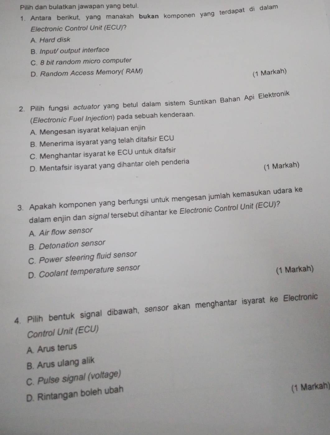 Pilih dan bulatkan jawapan yang betul.
1. Antara berikut, yang manakah bukan komponen yang terdapat di dalam
Electronic Control Unit (ECU)?
A. Hard disk
B. Input/ output interface
C. 8 bit random micro computer
D. Random Access Memory( RAM)
(1 Markah)
2. Pilih fungsi actuator yang betul dalam sistem Suntikan Bahan Api Elektronik
(Electronic Fuel Injection) pada sebuah kenderaan.
A. Mengesan isyarat kelajuan enjin
B. Menerima isyarat yang telah ditafsir ECU
C. Menghantar isyarat ke ECU untuk ditafsir
D. Mentafsir isyarat yang dihantar oleh penderia
(1 Markah)
3. Apakah komponen yang berfungsi untuk mengesan jumlah kemasukan udara ke
dalam enjin dan signal tersebut dihantar ke Electronic Control Unit (ECU)?
A. Air flow sensor
B. Detonation sensor
C. Power steering fluid sensor
D. Coolant temperature sensor
(1 Markah)
4. Pilih bentuk signal dibawah, sensor akan menghantar isyarat ke Electronic
Control Unit (ECU)
A. Arus terus
B. Arus ulang alik
C. Pulse signal (voltage)
D. Rintangan boleh ubah
(1 Markah)