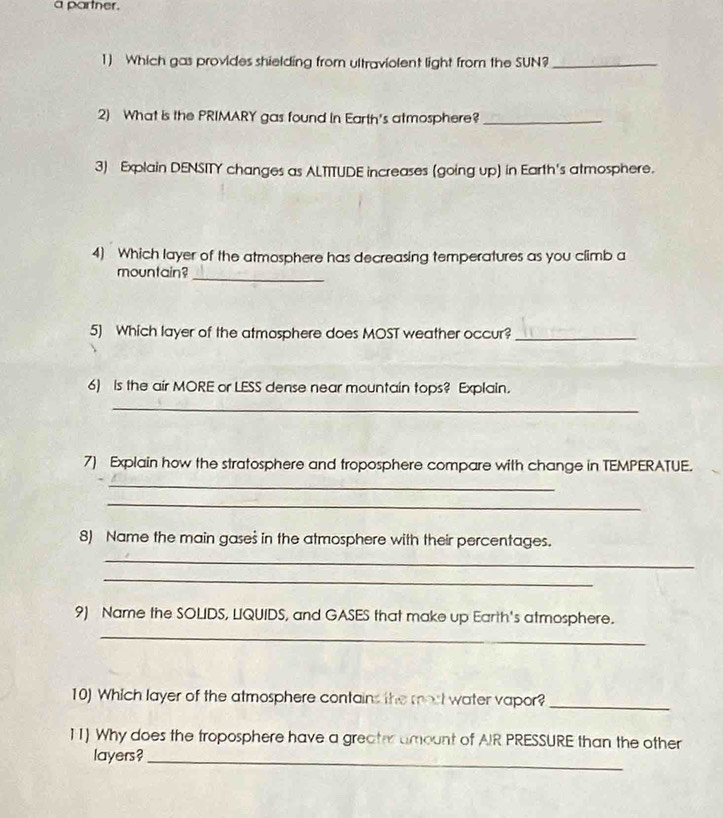 a partner. 
1) Which gas provides shielding from ultraviolent light from the SUN?_ 
2) What is the PRIMARY gas found in Earth's atmosphere?_ 
3) Explain DENSITY changes as ALTITUDE increases (going up) in Earth's atmosphere. 
4) Which layer of the atmosphere has decreasing temperatures as you climb a 
mountain? 
_ 
5) Which layer of the atmosphere does MOST weather occur?_ 
6) Is the air MORE or LESS dense near mountain tops? Explain. 
_ 
7) Explain how the stratosphere and troposphere compare with change in TEMPERATUE. 
_ 
_ 
8) Name the main gases in the atmosphere with their percentages. 
_ 
_ 
9) Name the SOLIDS, LIQUIDS, and GASES that make up Earth's atmosphere. 
_ 
10) Which layer of the atmosphere contains the most water vapor?_ 
11) Why does the troposphere have a greater amount of AIR PRESSURE than the other 
layers?_