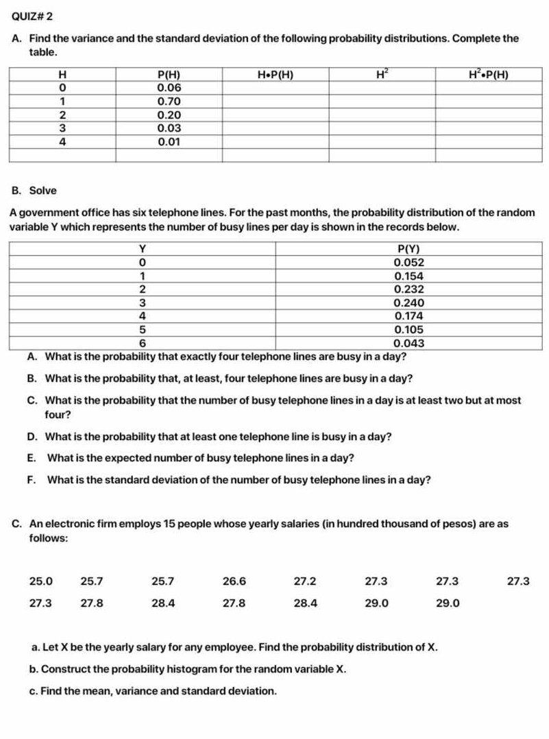 QUIZ# 2
A. Find the variance and the standard deviation of the following probability distributions. Complete the
table.
B. Solve
A government office has six telephone lines. For the past months, the probability distribution of the random
variable Y which represents the number of busy lines per day is shown in the records below.
A. What is the probability that exactly four telephone lines are busy in a day?
B. What is the probability that, at least, four telephone lines are busy in a day?
C. What is the probability that the number of busy telephone lines in a day is at least two but at most
four?
D. What is the probability that at least one telephone line is busy in a day?
E. What is the expected number of busy telephone lines in a day?
F. What is the standard deviation of the number of busy telephone lines in a day?
C. An electronic firm employs 15 people whose yearly salaries (in hundred thousand of pesos) are as
follows:
25.0 25.7 25.7 26.6 27.2 27.3 27.3 27.3
27.3 27.8 28.4 27.8 28.4 29.0 29.0
a. Let X be the yearly salary for any employee. Find the probability distribution of X.
b. Construct the probability histogram for the random variable X.
c. Find the mean, variance and standard deviation.