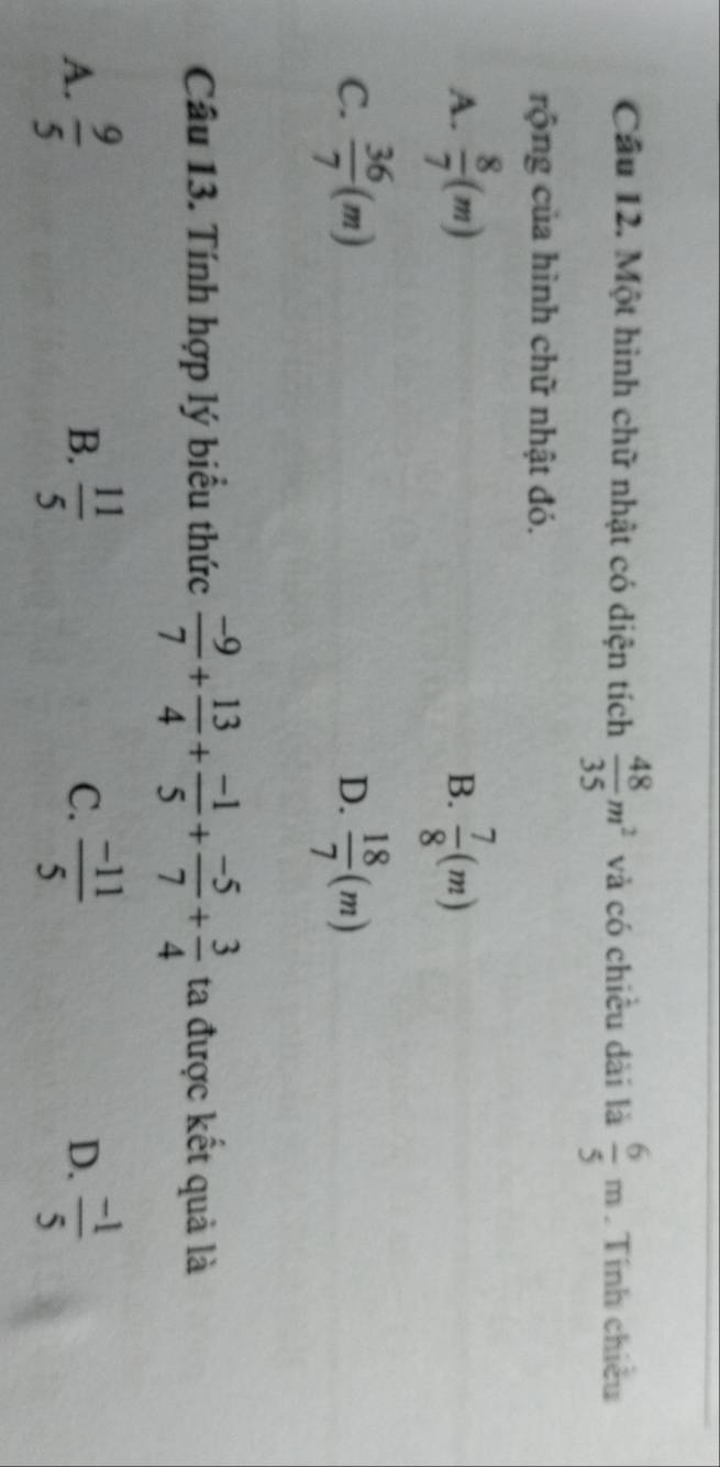 Cầu 12. Một hình chữ nhật có diện tích  48/35 m^2 và có chiều dài là  6/5 m. Tính chiều
rộng của hình chữ nhật đó.
A.  8/7 (m)  7/8 (m)
B.
C.  36/7 (m)  18/7 (m)
D.
Câu 13. Tính hợp lý biểu thức  (-9)/7 + 13/4 + (-1)/5 + (-5)/7 + 3/4  ta được kết quả là
C.
A.  9/5   11/5   (-11)/5  D.  (-1)/5 
B.