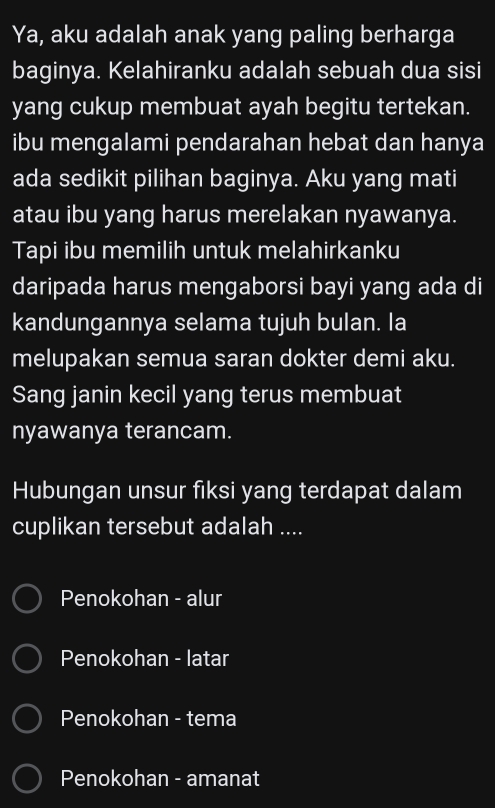 Ya, aku adalah anak yang paling berharga
baginya. Kelahiranku adalah sebuah dua sisi
yang cukup membuat ayah begitu tertekan.
ibu mengalami pendarahan hebat dan hanya
ada sedikit pilihan baginya. Aku yang mati
atau ibu yang harus merelakan nyawanya.
Tapi ibu memilih untuk melahirkanku
daripada harus mengaborsi bayi yang ada di
kandungannya selama tujuh bulan. la
melupakan semua saran dokter demi aku.
Sang janin kecil yang terus membuat
nyawanya terancam.
Hubungan unsur fiksi yang terdapat dalam
cuplikan tersebut adalah ....
Penokohan - alur
Penokohan - latar
Penokohan - tema
Penokohan - amanat