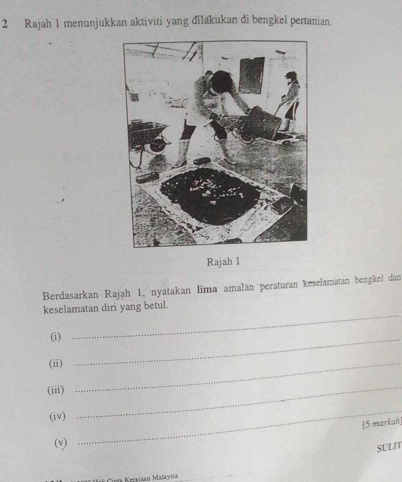 Rajah 1 menunjukkan aktiviti yang đilakukan di bengkel pertanian. 
Rajah 1 
Berdasarkan Rajah 1, nyatakan lima amalan peraturan keselamatan bengkel dan 
_ 
keselamatan diri yang betul. 
(i)_ 
(ii)_ 
(iii) 
(iv) 
_ 
[5 markah] 
(v) 
_ 
SULIT 
inta Keraiaan Malaysia