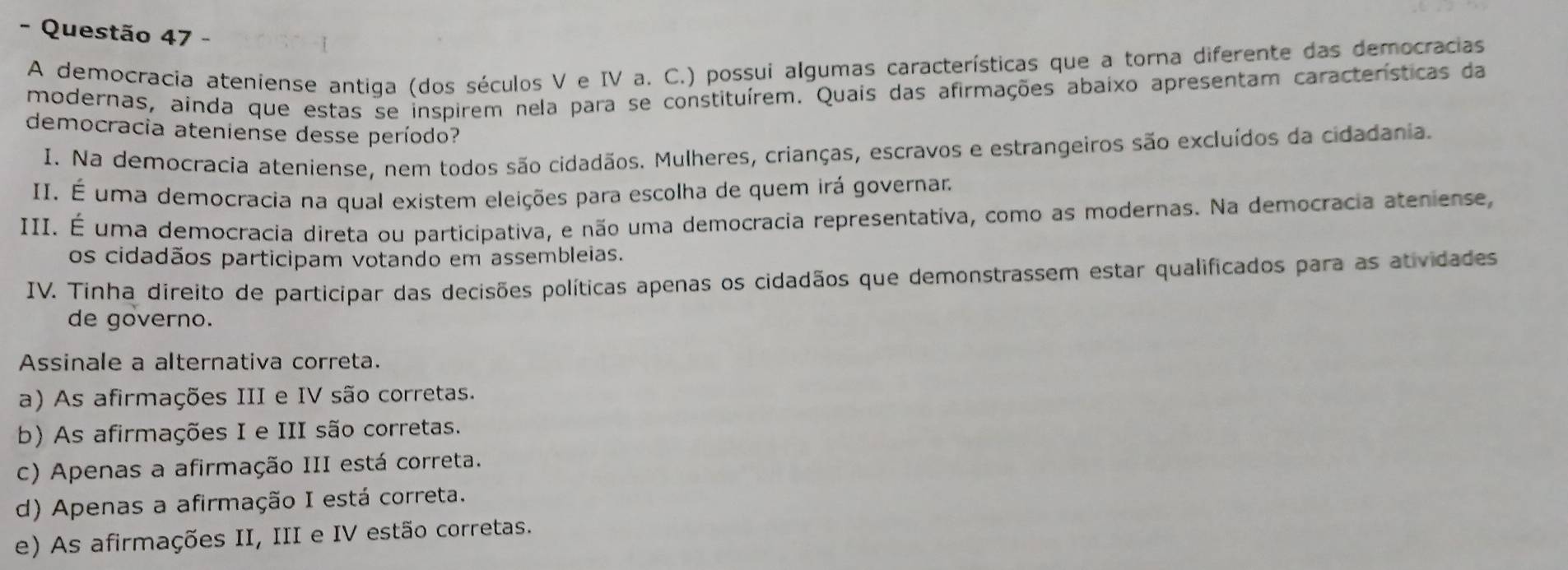 A democracia ateniense antiga (dos séculos V e IV a. C.) possui algumas características que a torna diferente das democracias
modernas, ainda que estas se inspirem nela para se constituírem. Quais das afirmações abaixo apresentam características da
democracia ateniense desse período?
I. Na democracia ateniense, nem todos são cidadãos. Mulheres, crianças, escravos e estrangeiros são excluídos da cidadania.
II. É uma democracia na qual existem eleições para escolha de quem irá governar.
III. É uma democracia direta ou participativa, e não uma democracia representativa, como as modernas. Na democracia ateniense,
os cidadãos participam votando em assembleias.
IV. Tinha direito de participar das decisões políticas apenas os cidadãos que demonstrassem estar qualificados para as atividades
de governo.
Assinale a alternativa correta.
a) As afirmações III e IV são corretas.
b) As afirmações I e III são corretas.
c) Apenas a afirmação III está correta.
d) Apenas a afirmação I está correta.
e) As afirmações II, III e IV estão corretas.