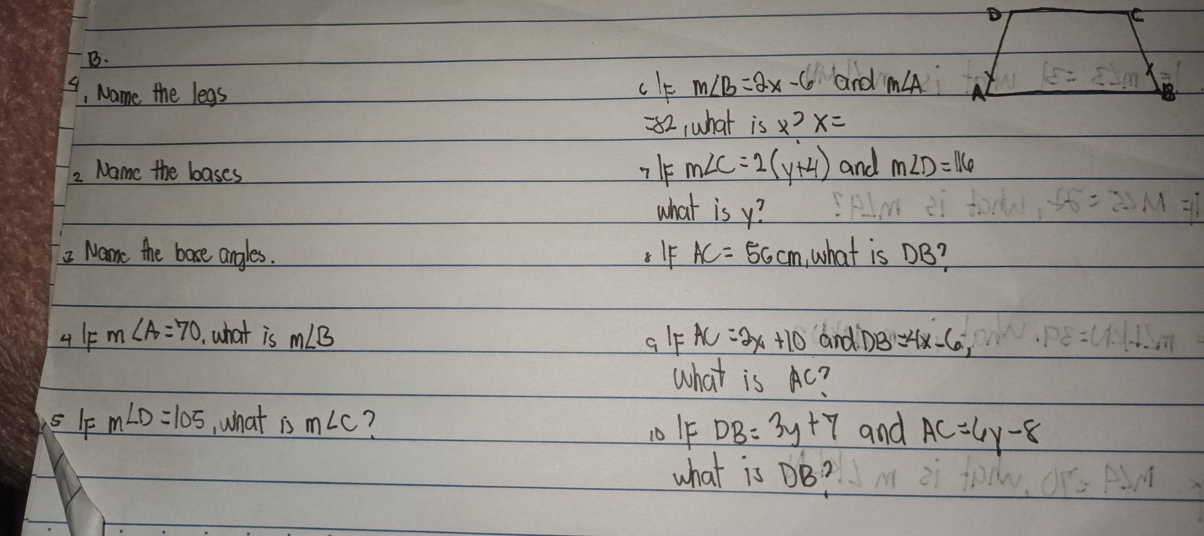 4, Name the legs 
clf m∠ B=2x-6 and m∠ A
c=
=82, what is x? x=
2 Name the bases
m∠ C=2(y+4) and m∠ D=116
what is y? 
2 Name the bose angles. . IF AC=56cm ,what is DB? 
4 m∠ A=70 what is m∠ B and D B=4x-6, 
ql AC=2x+10
what is Ac? 
sF m∠ D=105 ,what m∠ C ? 
10 IF DB=3y+7 and AC=6y-8
what is DB?