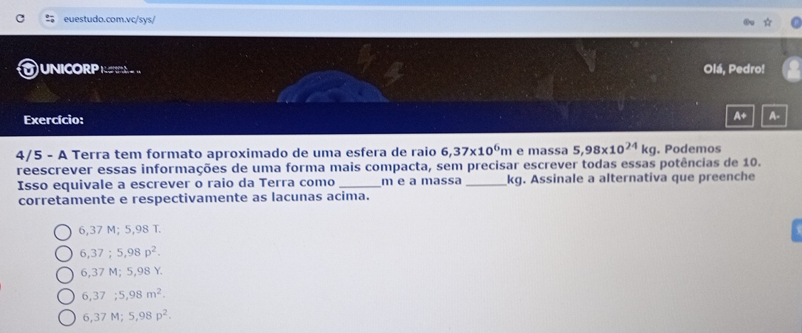 UNICORP N Olá, Pedro!
Exercício:
A+ A-
4/5 - A Terra tem formato aproximado de uma esfera de raio 6,37* 10^6m e massa 5,98* 10^(24)kg. Podemos
reescrever essas informações de uma forma mais compacta, sem precisar escrever todas essas potências de 10.
Isso equivale a escrever o raio da Terra como _ m e a massa _ kg. Assinale a alternativa que preenche
corretamente e respectivamente as lacunas acima.
6,37 M; 5,98 T.
6,37; 5,98p^2.
6,37 M; 5,98 Y.
6,37 ;5,98m^2.
6,37 M; 5,98p^2.