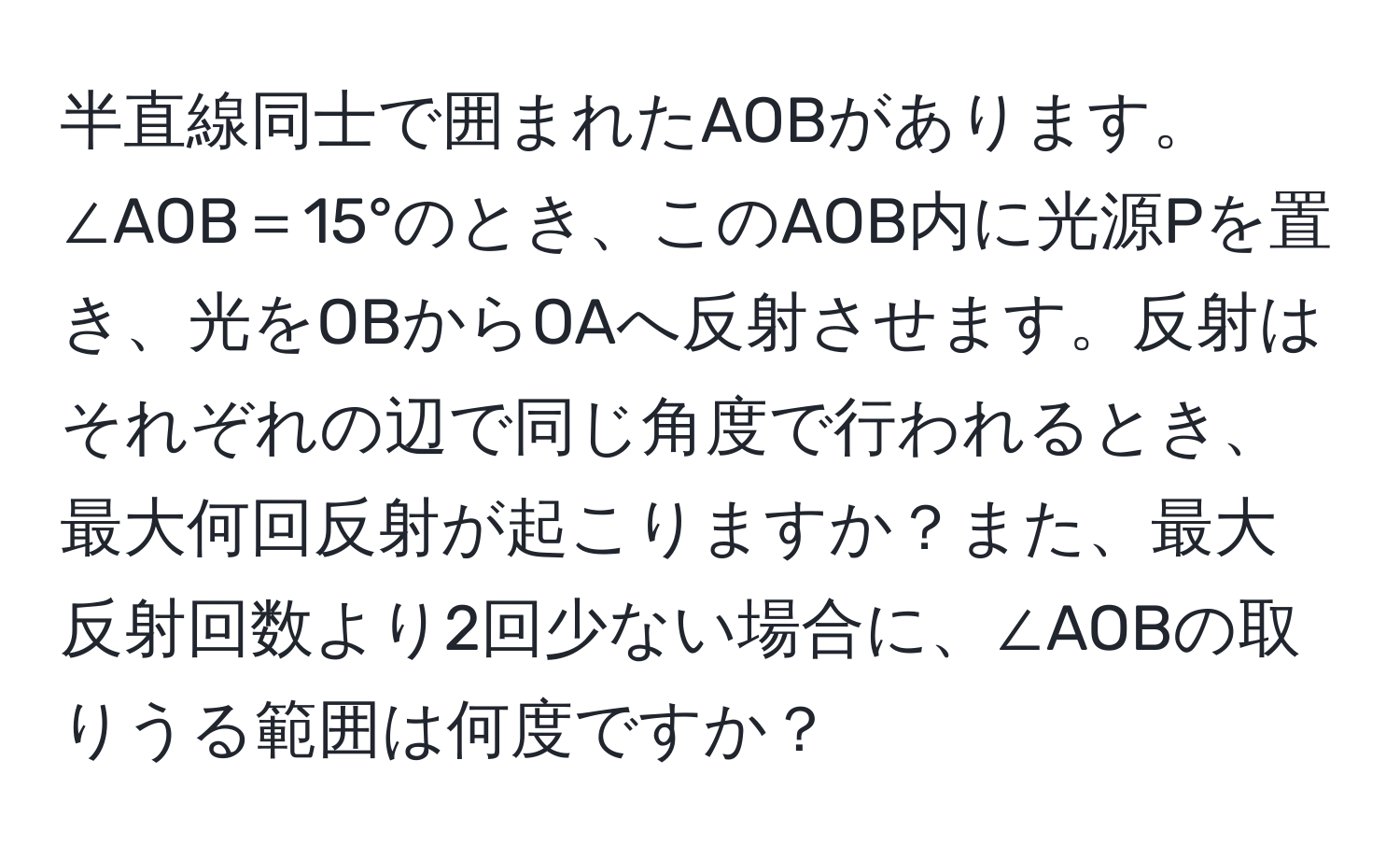 半直線同士で囲まれたAOBがあります。∠AOB＝15°のとき、このAOB内に光源Pを置き、光をOBからOAへ反射させます。反射はそれぞれの辺で同じ角度で行われるとき、最大何回反射が起こりますか？また、最大反射回数より2回少ない場合に、∠AOBの取りうる範囲は何度ですか？