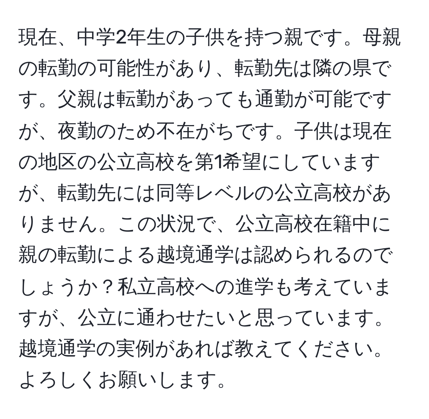 現在、中学2年生の子供を持つ親です。母親の転勤の可能性があり、転勤先は隣の県です。父親は転勤があっても通勤が可能ですが、夜勤のため不在がちです。子供は現在の地区の公立高校を第1希望にしていますが、転勤先には同等レベルの公立高校がありません。この状況で、公立高校在籍中に親の転勤による越境通学は認められるのでしょうか？私立高校への進学も考えていますが、公立に通わせたいと思っています。越境通学の実例があれば教えてください。よろしくお願いします。