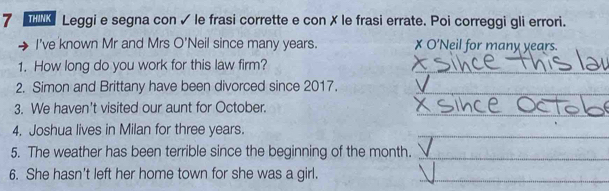 Leggi e segna con ✓ le frasi corrette e con ✗ le frasi errate. Poi correggi gli errori. 
I've known Mr and Mrs O'Neil since many years. X O'Neil for many years. 
1. How long do you work for this law firm?_ 
2. Simon and Brittany have been divorced since 2017. 
_ 
_ 
3. We haven't visited our aunt for October. 
4. Joshua lives in Milan for three years. 
_ 
5. The weather has been terrible since the beginning of the month._ 
6. She hasn't left her home town for she was a girl._