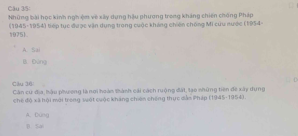 Những bài học kinh nghiệm về xây dựng hậu phương trong kháng chiến chống Pháp
(1945-1954) tiếp tục được vận dụng trong cuộc kháng chiến chống Mĩ cứu nước (1954-
1975).
A. Sai
B. Đúng
D
Câu 36:
Căn cứ địa, hậu phương là nơi hoàn thành cải cách ruộng đất, tạo những tiền đề xây dựng
chế độ xã hội mới trong suốt cuộc kháng chiến chống thực dẫn Pháp (1945-1954).
A. Đúng
B. Sai