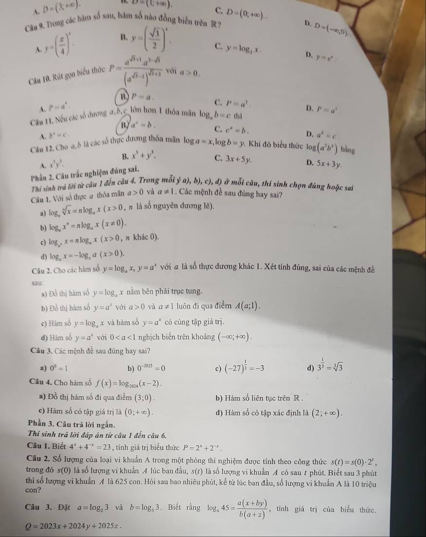 A. D=(3,+∈fty ). 1. D=(1;+∈fty ).
C.
Câu 9. Trong các hàm số sau, hàm số nào đồng biển trên R? D=(0;+∈fty ).. D. D=(-∈fty ,0)
y=( π /4 )^x. B. y=( sqrt(3)/2 )^x.
A.
C. y=log _2x. D.
Câu 10. Rút gọn biểu thức P=frac a^(sqrt(3)+1)· a^(3-sqrt(5))(a^(sqrt(3)-2))^sqrt(2)+2 với a>0. y=e^x
A. P=a^4. B) P=a.
C. P=a^1.
D. P=a^1
Cầu H. Nếu các số dương a.b,c lớn hơn 1 thỏa mãn log _ab=c thì
B, a^c=b.
C. c^a=b. D.
A. b°=c. a^b=c
Câu 12. Cho a, ỗ là các số thực đương thỏa mãn log a=x ,log b=y Khi đó biểu thức log (a^5b^3) bằng
A. x^3y^3. B. x^5+y^3.
C. 3x+5y.
D. 5x+3y.
Phần 2. Câu trắc nghiệm đúng sai.
Thi sinh trả lời từ câu 1 đến câu 4. Trong mỗi ya),b),c),d) ở mỗi câu, thí sinh chọn đúng hoặc sai
Câu 1. Với số thực a thỏa mãn a>0 và a!= 1. Các mệnh đề sau đúng hay sai?
a) log _asqrt[n](x)=nlog _ax(x>0 , n là số nguyên dương lè).
b) log _ax^n=nlog _ax(x!= 0).
c) log _a^+x=nlog _ax(x>0 , π khác 0).
d) log _ax=-log _xa(x>0).
Câu 2. Cho các hàm số y=log _ax,y=a^x với # là số thực dương khác 1. Xét tính đúng, sai của các mệnh đề
sau:
a) D_0^(2 thị hàm số y=log x nằm bên phải trục tung.
b) Đồ thị hàm số y=a^x) với a>0 và a!= 1 luôn đi qua điểm A(a;1).
c) Hàm số y=log _ax và hàm số y=a^x có cùng tập giá trị.
d) Hàm số y=a^x với 0 nghịch biến trên khoảng (-∈fty ;+∈fty ).
Câu 3. Các mệnh đề sau đúng hay sai?
a) 0^0=1 b) 0^(-2025)=0 c) (-27)^ 1/3 =-3 d) 3^(frac 1)3=sqrt[3](3)
Câu 4. Cho hàm số f(x)=log _2024(x-2).
) Đồ thị hàm số đi qua điểm (3;0). b) Hàm số liên tục trên R .
c) Hàm số có tập giá trị là (0;+∈fty ). d) Hàm số có tập xác định là (2;+∈fty ).
Phần 3. Câu trả lời ngắn.
Thi sinh trả lời đáp án từ câu 1 đến câu 6.
Câu 1. Biết 4^x+4^(-x)=23 , tính giá trị biểu thức P=2^x+2^(-x).
Câu 2. Số lượng của loại vi khuẩn A trong một phòng thí nghiệm được tính theo công thức s(t)=s(0)· 2^t,
trong đó s(0) là số lượng vi khuẩn A lúc ban đầu, s(t) là số lượng vi khuẩn A có sau t phút. Biết sau 3 phút
thì số lượng vi khuẩn A là 625 con. Hỏi sau bao nhiêu phút, kể từ lúc ban đầu, số lượng vi khuẩn A là 10 triệu
con?
Câu 3. Đặt a=log _23 và b=log _53. Biết rằng log _645= (a(x+by))/b(a+z)  , tính giá trị của biểu thức.
Q=2023x+2024y+2025z.