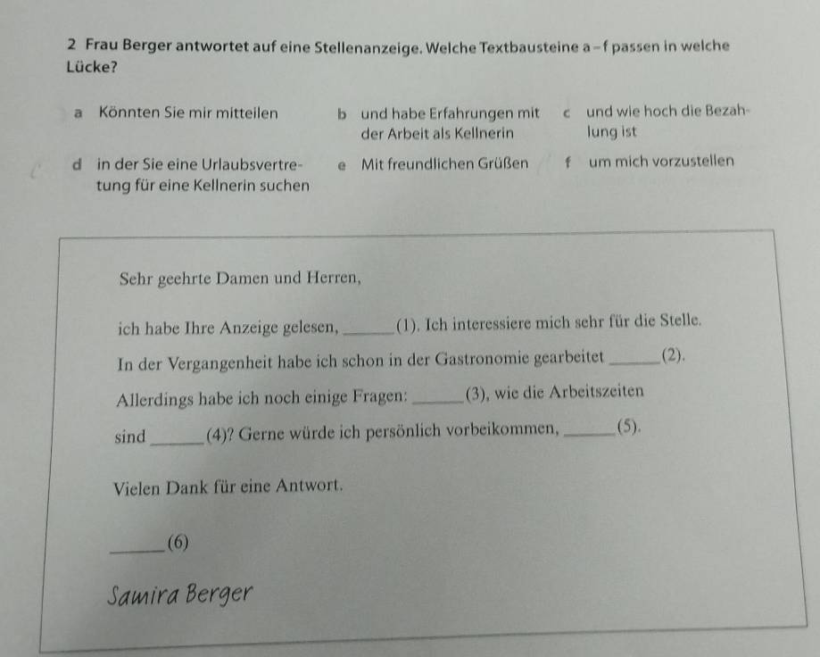 Frau Berger antwortet auf eine Stellenanzeige. Welche Textbausteine a-f passen in welche 
Lücke? 
a Könnten Sie mir mitteilen b und habe Erfahrungen mit c und wie hoch die Bezah- 
der Arbeit als Kellnerin lung ist 
d in der Sie eine Urlaubsvertre- e Mit freundlichen Grüßen f um mich vorzustellen 
tung für eine Kellnerin suchen 
Sehr geehrte Damen und Herren, 
ich habe Ihre Anzeige gelesen, _(1). Ich interessiere mich sehr für die Stelle. 
In der Vergangenheit habe ich schon in der Gastronomie gearbeitet _(2). 
Allerdings habe ich noch einige Fragen: _(3), wie die Arbeitszeiten 
sind_ (4)? Gerne würde ich persönlich vorbeikommen,_ (5). 
Vielen Dank für eine Antwort. 
_(6) 
Samira Berger