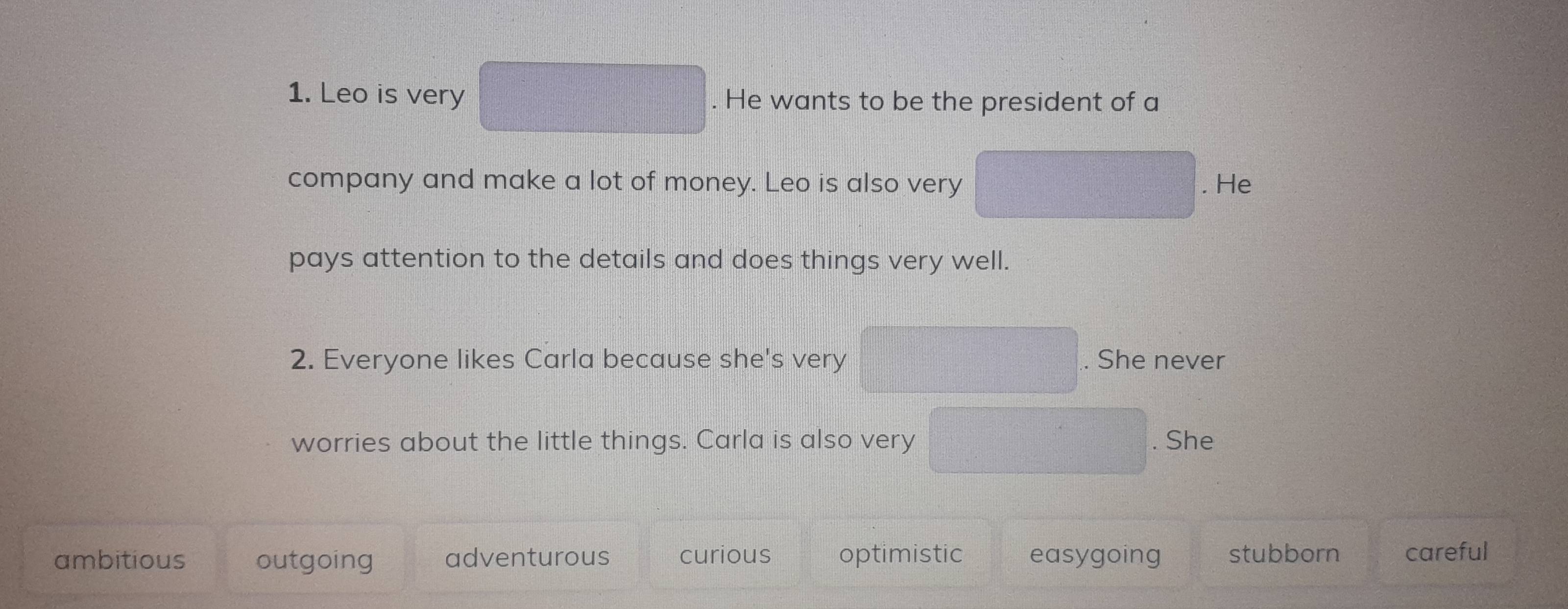 Leo is very . He wants to be the president of a
company and make a lot of money. Leo is also very . He
pays attention to the details and does things very well.
2. Everyone likes Carla because she's very . She never
worries about the little things. Carla is also very . She
ambitious outgoing adventurous curious optimistic easygoing stubborn careful