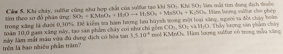 Khi cháy, sulfur cũng như hợp chất của sulfur tạo khí SO_2. Khí SO_2 làm mất tím dung dịch thuốc 
tím theo sơ đồ phản ứng: SO_2+KMnO_4+H_2Oto H_2SO_4+MnSO_4+K_2SO_4. Hàm lượng sulfur cho phép 
trong xăng là dưới 0, 30%. Để kiểm tra hàm lượng lưu hùynh trong một loại xăng, người ta đốt cháy hoàn 
toàn 10, 0 gam xăng này, tạo sản phầm cháy coi như chỉ gồm CO_2, SO_2 và H_2O. Thấy lượng sản phẩm cháy 
lày làm mất màu vừa đủ dung dịch có hòa tan 3, 5.10^(-4) mol KMn nO_4 1. Hàm lượng sulfur có trong mẫu xăng 
trên là bao nhiêu phần trăm?