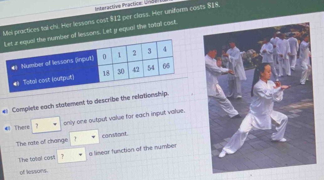 Interactive Practice: Undersu 
Mei practices tai chi. Her lessons cost $12 per class. Her uniform costs $18. 
r of lessons. Let y equal the total cost. 
④ Complete each statement to describe the relationshi 
⑷ There only one output value for each input value. 
The rate of change ? constant. 
The total cost ? a linear function of the number 
of lessons.