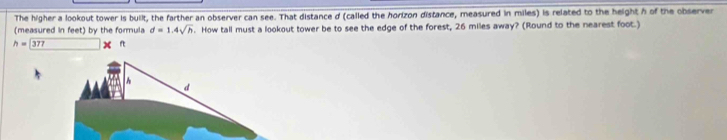 The higher a lookout tower is built, the farther an observer can see. That distance d (called the horizon distance, measured in miles) is related to the height h of the observer 
(measured in feet) by the formula d=1.4sqrt(h). How tall must a lookout tower be to see the edge of the forest, 26 miles away? (Round to the nearest foot.)
h=377 lw
h
d