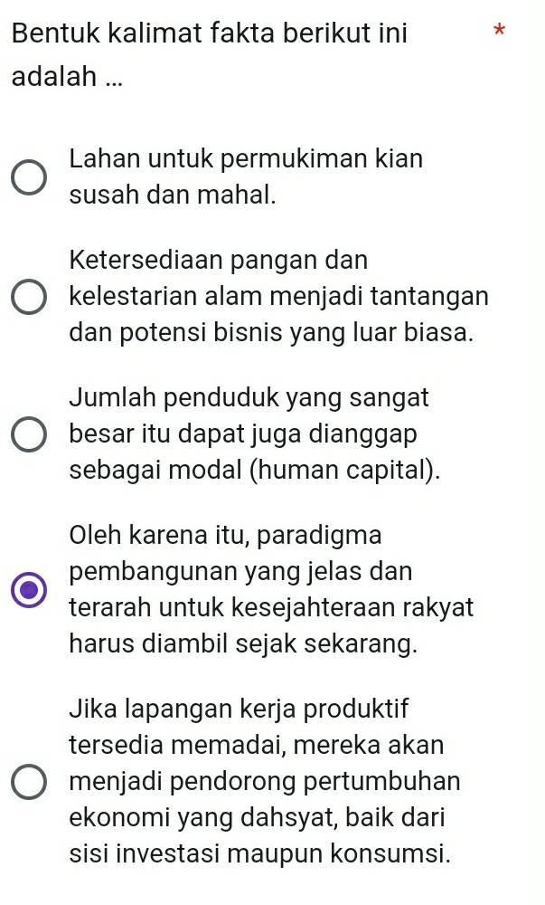 Bentuk kalimat fakta berikut ini * 
adalah ... 
Lahan untuk permukiman kian 
susah dan mahal. 
Ketersediaan pangan dan 
kelestarian alam menjadi tantangan 
dan potensi bisnis yang luar biasa. 
Jumlah penduduk yang sangat 
besar itu dapat juga dianggap 
sebagai modal (human capital). 
Oleh karena itu, paradigma 
pembangunan yang jelas dan 
terarah untuk kesejahteraan rakyat 
harus diambil sejak sekarang. 
Jika lapangan kerja produktif 
tersedia memadai, mereka akan 
menjadi pendorong pertumbuhan 
ekonomi yang dahsyat, baik dari 
sisi investasi maupun konsumsi.