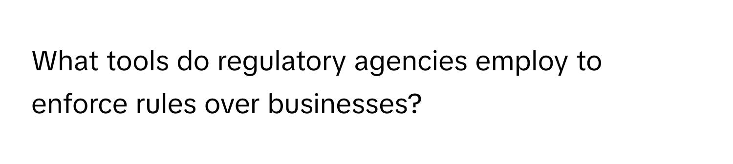 What tools do regulatory agencies employ to enforce rules over businesses?