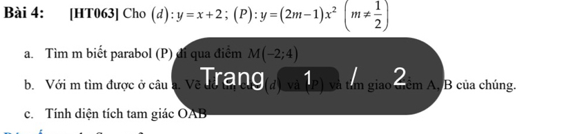 [HT063] Cho (d): y=x+2;(P):y=(2m-1)x^2(m!=  1/2 )
a. Tìm m biết parabol (P) đi qua điểm M(-2;4)
b. Với m tìm được ở câu a. Về là ang (d) và 1_(P) và tâm giao cềm A, B của chúng. 
c. Tính diện tích tam giác OAB