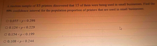 A random sample of 85 printers discovered that 15 of them were being used in small businesses. Find the
90% confidence interval for the population proportion of printers that are used in small businesses.
0.055
0.124
0.154
0.108