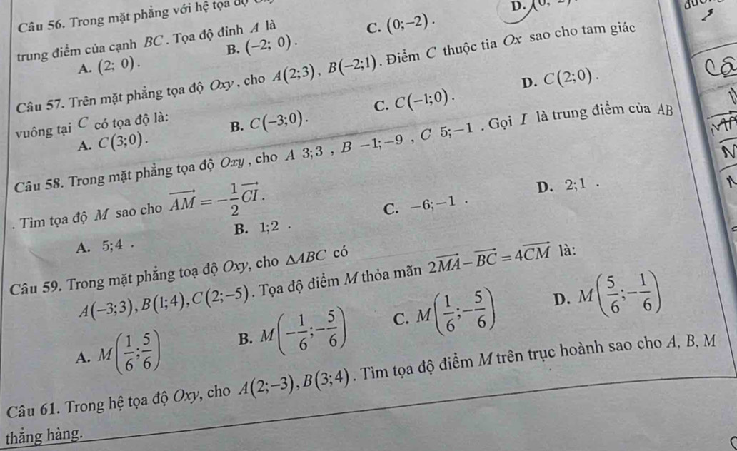 Trong mặt phẳng với hệ tọa độ
D. (0,2)
B. (-2;0). C. (0;-2). 
trung điểm của cạnh BC . Tọa độ đinh A là
A. (2;0). 
Câu 57. Trên mặt phẳng tọa độ Oxy , cho A(2;3), B(-2;1). Điểm C thuộc tia Ox sao cho tam giác
D.
vuông tại C có tọa độ là:
B. C(-3;0). C. C(-1;0). C(2;0).
A. C(3;0). 
Câu 58. Trong mặt phẳng tọa độ Oxy , cho A 3; 3 , B -1; -9 , C 5; -1. Gọi I là trung điểm của AB
N
. Tìm tọa độ M sao cho vector AM=- 1/2 vector CI.
D.
C. -6; -1. 2; 1.

B. 1; 2.
A. 5; 4.
Câu 59. Trong mặt phẳng toạ độ Oxy, cho △ ABC có là:
A(-3;3), B(1;4), C(2;-5). Tọa độ điểm M thỏa mãn 2vector MA-vector BC=4vector CM
D.
A. M( 1/6 ; 5/6 ) B. M(- 1/6 ;- 5/6 ) C. M( 1/6 ;- 5/6 ) M( 5/6 ;- 1/6 )
Câu 61. Trong hệ tọa độ Oxy, cho A(2;-3), B(3;4). Tìm tọa độ điểm M trên trục hoành sao cho A, B, M
thắng hàng.