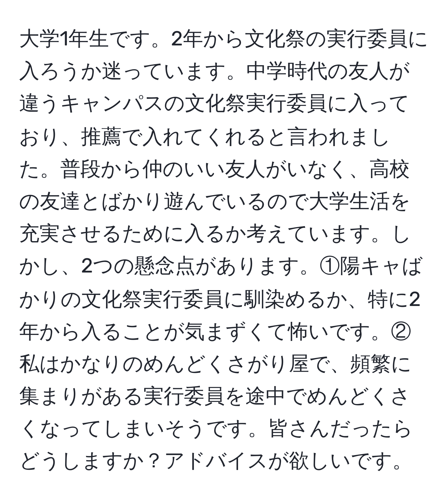 大学1年生です。2年から文化祭の実行委員に入ろうか迷っています。中学時代の友人が違うキャンパスの文化祭実行委員に入っており、推薦で入れてくれると言われました。普段から仲のいい友人がいなく、高校の友達とばかり遊んでいるので大学生活を充実させるために入るか考えています。しかし、2つの懸念点があります。①陽キャばかりの文化祭実行委員に馴染めるか、特に2年から入ることが気まずくて怖いです。②私はかなりのめんどくさがり屋で、頻繁に集まりがある実行委員を途中でめんどくさくなってしまいそうです。皆さんだったらどうしますか？アドバイスが欲しいです。