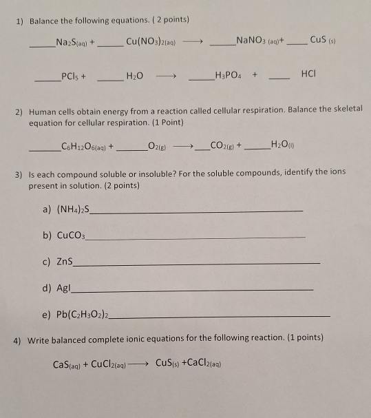 Balance the following equations. ( 2 points) 
_ Na_2S_(aq)+ _ Cu(NO_3)_2(aq)to _ Na NO_3(aq)+ _ CuS_(s)
_ PCl_5+ _  H_2O
_
H_3PO_4+ _ HCl
2) Human cells obtain energy from a reaction called cellular respiration. Balance the skeletal 
equation for cellular respiration. (1 Point) 
_ C_6H_12O_6(aq)+ _  O_2(g)to _  CO_2(g)+ _ H_2O_(l)
3) Is each compound soluble or insoluble? For the soluble compounds, identify the ions 
present in solution. (2 points) 
a) (NH_4)_2S _ 
b) CuCO_3 _ 
c) ZnS _ 
d) AgI _ 
e) Pb(C_2H_3O_2) _ 
4) Write balanced complete ionic equations for the following reaction. (1 points)
CaS_(aq)+CuCl_2(aq)to CuS_(s)+CaCl_2(aq)