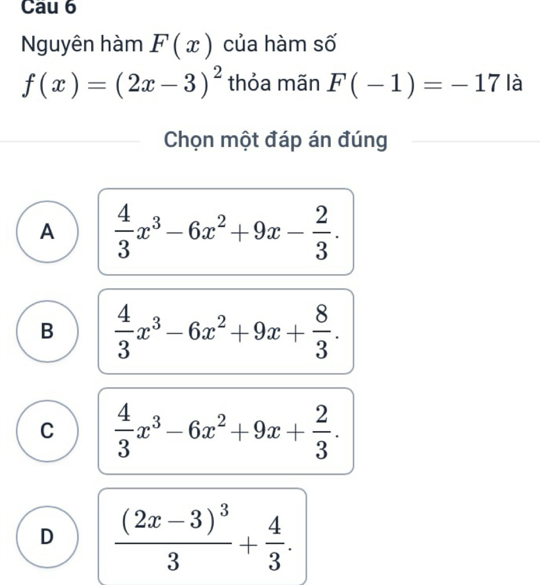 Nguyên hàm F(x) của hàm số
f(x)=(2x-3)^2 thỏa mãn F(-1)=-17 là
Chọn một đáp án đúng
A  4/3 x^3-6x^2+9x- 2/3 .
B  4/3 x^3-6x^2+9x+ 8/3 .
C  4/3 x^3-6x^2+9x+ 2/3 .
D frac (2x-3)^33+ 4/3 .