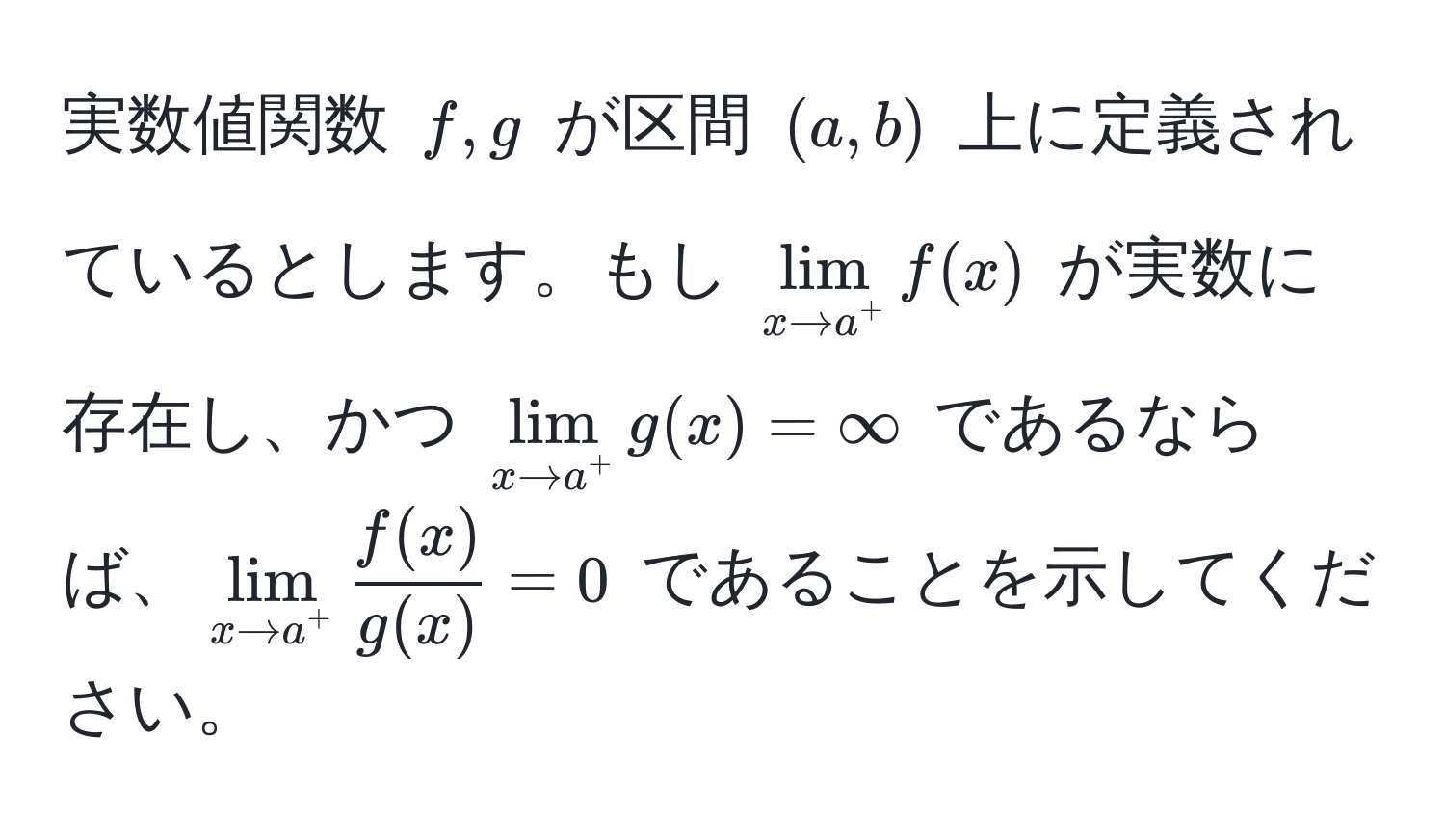 実数値関数 $f, g$ が区間 $(a,b)$ 上に定義されているとします。もし $lim_x to a^+ f(x)$ が実数に存在し、かつ $lim_x to a^+ g(x) = ∈fty$ であるならば、$lim_x to a^+  f(x)/g(x)  = 0$ であることを示してください。