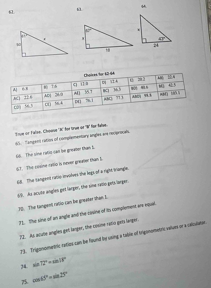 Choices for 62-64
A) 6.8 B) 7.6 C) 12.0 D) 12.4 E) 20.2 AB) 22.4
AC) 22.6 AD) 26.0 AE) 35.7 BC) 36.3 BD) 40.6 BE) 42.5
CD) 56.3 CE) 56.4 DE) 76.1 ABC) 77.3 ABD) 98.8 ABE) 103.1
True or False. Choose ‘A’ for true or ‘B’ for false.
65. Tangent ratios of complementary angles are reciprocals.
66. The sine ratio can be greater than 1.
67. The cosine ratio is never greater than 1.
68. The tangent ratio involves the legs of a right triangle.
69. As acute angles get larger, the sine ratio gets larger.
70. The tangent ratio can be greater than 1.
71. The sine of an angle and the cosine of its complement are equal.
72. As acute angles get larger, the cosine ratio gets larger.
73. Trigonometric ratios can be found by using a table of trigonometric values or a calculator.
74. sin 72°=sin 18°
75. cos 65°=sin 25°