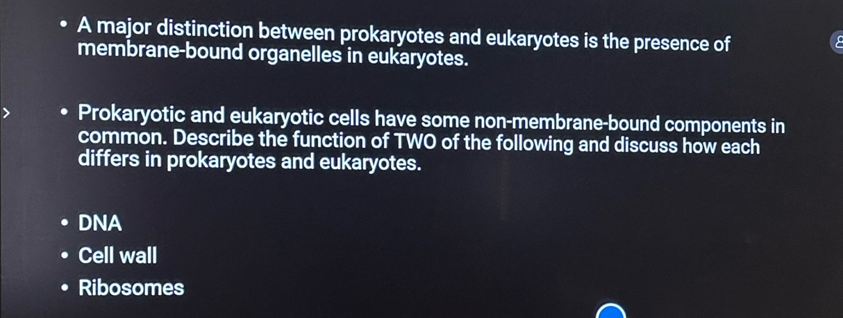 A major distinction between prokaryotes and eukaryotes is the presence of
membrane-bound organelles in eukaryotes.
Prokaryotic and eukaryotic cells have some non-membrane-bound components in
common. Describe the function of TWO of the following and discuss how each
differs in prokaryotes and eukaryotes.
DNA
Cell wall
Ribosomes