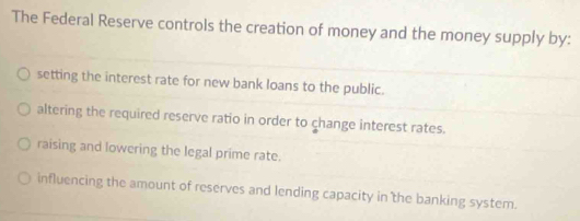 The Federal Reserve controls the creation of money and the money supply by:
setting the interest rate for new bank loans to the public.
altering the required reserve ratio in order to change interest rates.
raising and lowering the legal prime rate.
influencing the amount of reserves and lending capacity in the banking system.