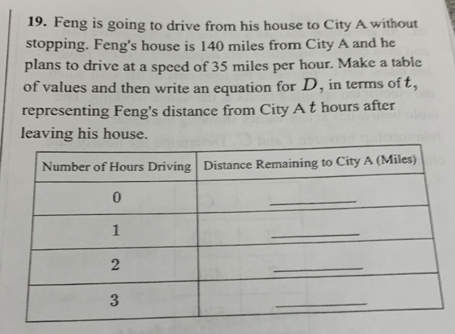 Feng is going to drive from his house to City A without 
stopping. Feng's house is 140 miles from City A and he 
plans to drive at a speed of 35 miles per hour. Make a table 
of values and then write an equation for D, in terms of t, 
representing Feng's distance from City A t hours after 
leaving his house. 
Number of Hours Driving Distance Remaining to City A (Miles) 
0 
_ 
1 
_ 
2 
_ 
3 
_