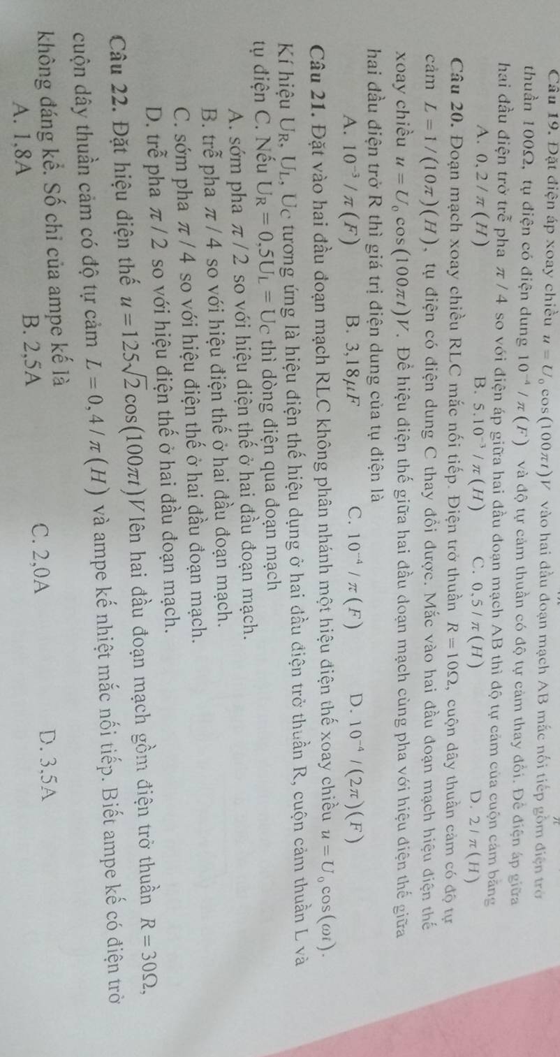 Đặt điện áp xoay chiều u=U_0cos (100π t)V V vào hai đầu đoạn mạch AB mắc nối tiếp gồm điện trở
thuần 100Ω, tụ điện có điện dung 10^(-4)/π (F) và độ tự cảm thuần có độ tự cảm thay đổi. Để điện áp giữa
hai đầu điện trở trễ pha π /4 so với điện áp giữa hai đầu đoạn mạch AB thì độ tự cảm của cuộn cảm băng
B.
A. 0,2/π (H) 5.10^(-3)/π (H) C. 0,5/π (H) D. 2/π (H)
Câu 20. Đoạn mạch xoay chiều RLC mắc nối tiếp. Điện trở thuần R=10Omega , cuộn dây thuần cảm có độ tự
cảm L=1/(10π )(H) , tụ điện có điện dung C thay đổi được. Mắc vào hai đầu đoạn mạch hiệu điện thế
xoay chiều u=U_0cos (100π t)V. Để hiệu điện thế giữa hai đầu đoạn mạch cùng pha với hiệu điện thế giữa
hai đầu điện trở R thì giá trị điện dung của tụ điện là
A. 10^(-3)/π (F) B. 3,18µF C. 10^(-4)/π (F) D. 10^(-4)/(2π )(F)
Câu 21. Đặt vào hai đầu đoạn mạch RLC không phân nhánh một hiệu điện thế xoay chiều u=U_0cos (omega i).
Kí hiệu Ur, UL, Uc tương ứng là hiệu điện thế hiệu dụng ở hai đầu điện trở thuần R, cuộn cảm thuần L và
tụ điện C. Nếu U_R=0,5U_L=U_C thì dòng điện qua đoạn mạch
A. sớm pha π /2 so với hiệu điện thế ở hai đầu đoạn mạch.
B. trễ pha π / 4 so với hiệu điện thế ở hai đầu đoạn mạch.
C. sớm pha π / 4 so với hiệu điện thế ở hai đầu đoạn mạch.
D. trễ pha π / 2 so với hiệu điện thế ở hai đầu đoạn mạch.
Câu 22. Đặt hiệu điện thế u=125sqrt(2)cos (100π t) Vlên hai đầu đoạn mạch gồm điện trở thuần R=30Omega ,
cuộn dây thuần cảm có độ tự cảm L=0,4/π (H) và ampe kế nhiệt mắc nối tiếp. Biết ampe kế có điện trờ
không đáng kể. Số chỉ của ampe kế là
A. 1,8A B. 2,5A
C. 2,0A D. 3,5A