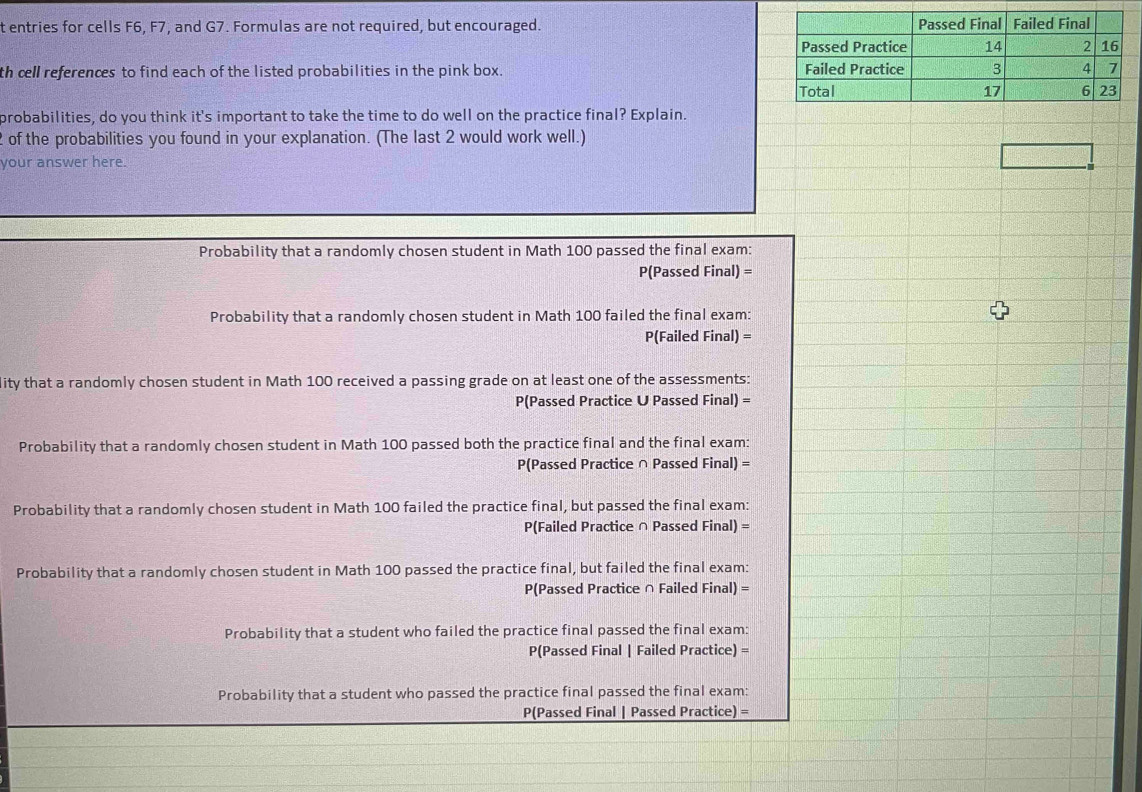 entries for cells F6, F7, and G7. Formulas are not required, but encouraged. 
th cell references to find each of the listed probabilities in the pink box. 
probabilities, do you think it's important to take the time to do well on the practice final? Explain. 
of the probabilities you found in your explanation. (The last 2 would work well.) 
your answer here. 
Probability that a randomly chosen student in Math 100 passed the final exam: 
P(Passed Final) = 
Probability that a randomly chosen student in Math 100 failed the final exam:
P(Failed Final) =
ity that a randomly chosen student in Math 100 received a passing grade on at least one of the assessments: 
P(Passed Practice U Passed Final) = 
Probability that a randomly chosen student in Math 100 passed both the practice final and the final exam:
P(Passed Practice ∩ Passed Final) =
Probability that a randomly chosen student in Math 100 failed the practice final, but passed the final exam:
P(Failed Practice ∩ Passed Final) =
Probability that a randomly chosen student in Math 100 passed the practice final, but failed the final exam:
P(Passed Practice ∩ Failed Final) =
Probability that a student who failed the practice final passed the final exam:
P(Passed Final | Failed Practice) =
Probability that a student who passed the practice final passed the final exam: 
P(Passed Final | Passed Practice) =