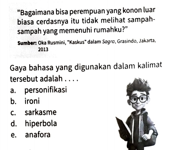 ”Bagaimana bisa perempuan yang konon luar
biasa cerdasnya itu tidak melihat sampah-
sampah yang memenuhi rumahku?”
* Sumber: Oka Rusmini, "Kaskus" dalam Søgrø, Grasindo, Jakarta,
2013
Gaya bahasa yang digunakan dalam kalimat
tersebut adalah . . . .
a. personifikasi
b. ironi
c. sarkasme
d. hiperbola
e. anafora