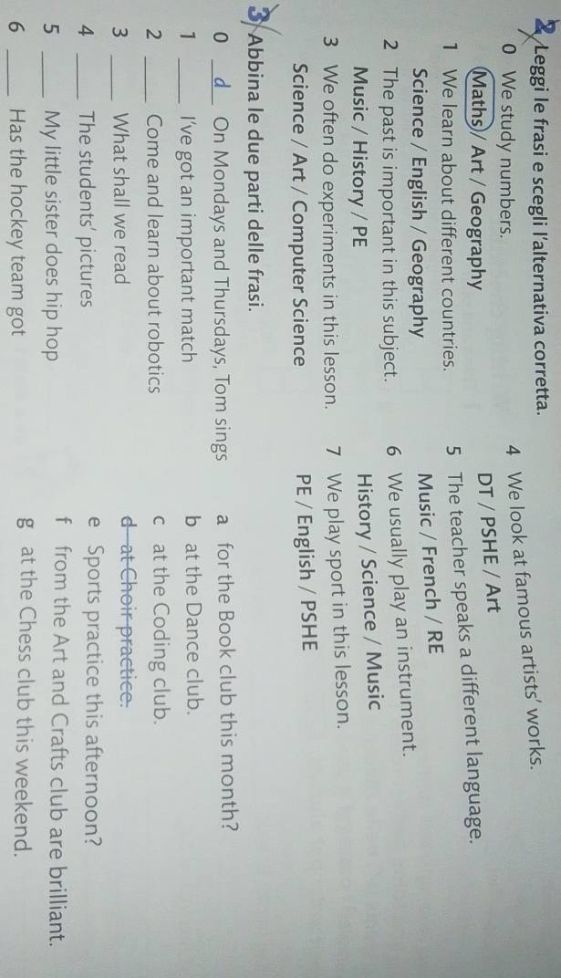 Leggi le frasi e scegli l'alternativa corretta. 
0 We study numbers. 
4 We look at famous artists’ works. 
Maths / Art / Geography 
DT / PSHE / Art 
1 We learn about different countries. 5 The teacher speaks a different language. 
Science / English / Geography 
Music / French / RE 
2 The past is important in this subject. 6 We usually play an instrument. 
Music / History / PE 
History / Science / Music 
3 We often do experiments in this lesson. 7 We play sport in this lesson. 
Science / Art / Computer Science PE / English / PSHE 
3 Abbina le due parti delle frasi. 
0 _d On Mondays and Thursdays, Tom sings a for the Book club this month? 
1 _I’ve got an important match b at the Dance club. 
2 _Come and learn about robotics c at the Coding club. 
3 _What shall we read 
d at Choir practice. 
4 _The students' pictures e Sports practice this afternoon? 
5 _My little sister does hip hop 
f from the Art and Crafts club are brilliant. 
6 _Has the hockey team got 
g at the Chess club this weekend.