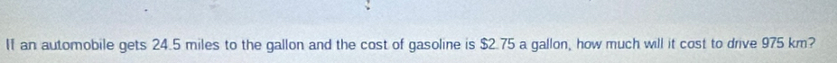 an automobile gets 24.5 miles to the gallon and the cost of gasoline is $2.75 a gallon, how much will it cost to drive 975 km?