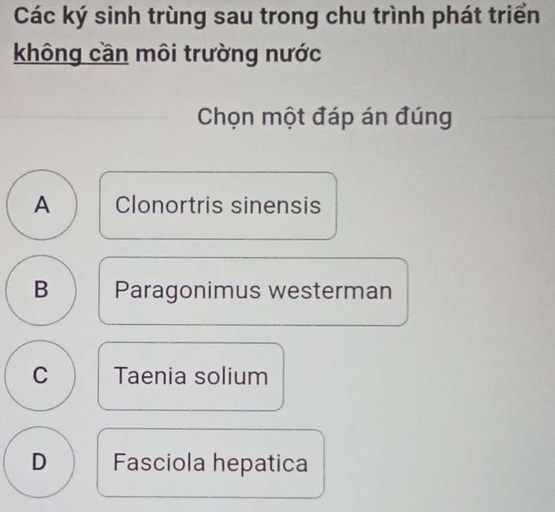 Các ký sinh trùng sau trong chu trình phát triển
không cần môi trường nước
Chọn một đáp án đúng
A Clonortris sinensis
B Paragonimus westerman
C Taenia solium
D Fasciola hepatica