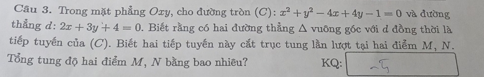 Trong mặt phẳng Oxy, cho đường tròn (C): x^2+y^2-4x+4y-1=0 và đường
thẳng d: 2x+3y+4=0 0. Biết rằng có hai đường thẳng △ vuông góc với d đồng thời là
tiếp tuyến của (C). Biết hai tiếp tuyến này cắt trục tung lần lượt tại hai điểm M, N.
Tổng tung độ hai điểm M, N bằng bao nhiêu? KQ: