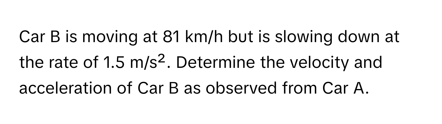 Car B is moving at 81 km/h but is slowing down at the rate of 1.5 m/s². Determine the velocity and acceleration of Car B as observed from Car A.