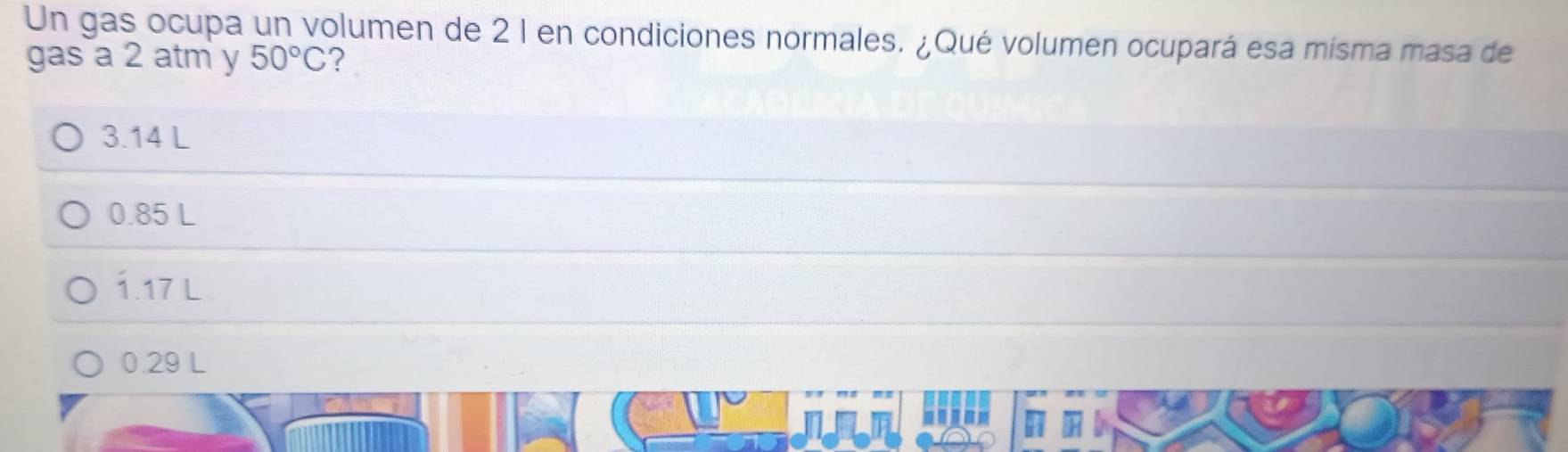 Un gas ocupa un volumen de 2 l en condiciones normales. ¿Qué volumen ocupará esa misma masa de
gas a 2 atm y 50°C ?
3.14 L
0.85 L
1.17 L
0.29 L
' ' ' -