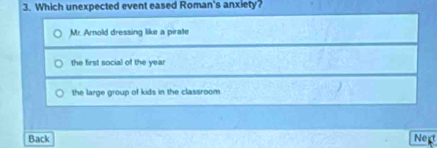 Which unexpected event eased Roman's anxiety?
Mr. Arnold dressing like a pirate
the first social of the year
the large group of kids in the classroom 
Back Next