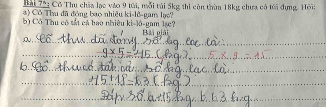 Bài 7*: Cô Thu chia lạc vào 9 túi, mỗi túi 5kg thì còn thừa 18kg chưa có túi đựng. Hỏi: 
a) Cô Thu đã đóng bao nhiêu ki-lô-gam lạc? 
b) Cô Thu có tất cả bao nhiêu ki-lô-gam lạc? 
Bài giải