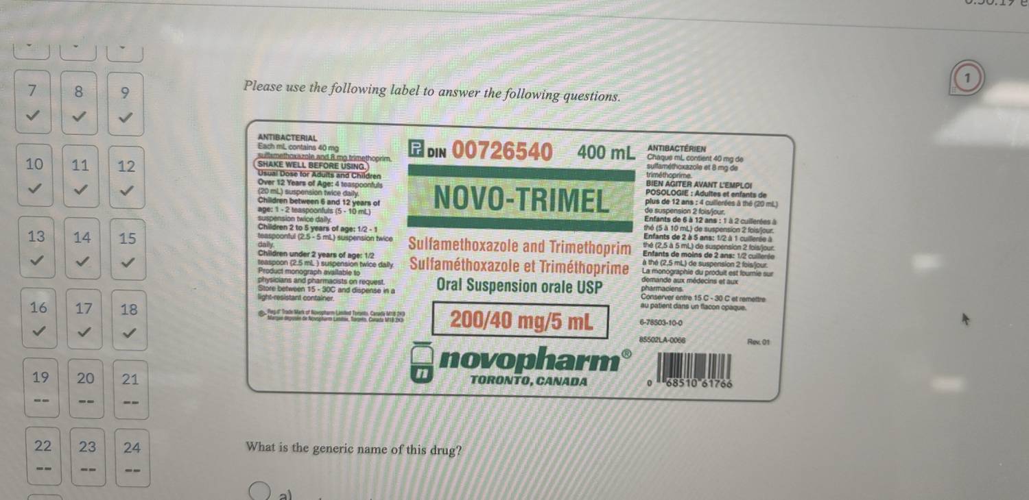 1
7 8 9
Please use the following label to answer the following questions.
√
ANTIBACTERIAL
Each mL contains 40 mg
sullsmethoxazole and 8 mo trimethoprim. b 00726540 400 mL ANtibactérien Chaque mL contient 40 mα de
SHAKE WELL BEFORE USING.
sulfaméthoxazole et 8 mg de
10 11 12 Usual Dose for Aduits and Children BIEN AGITER AVANT L'EMPLO!
Over 12 Years of Age: 4 teaspoonfuls  POSOLOGIE : Adultes et enfants de
(20 mL) suspension twice daily
Children between 6 and 12 years of  plus de 12 ans : 4 cuillerées à thé (20 mL
√ NOVO-TRIMEL de suspension 2 fois/jour.
age: 1 - 2 teaspoonfuls (5 - 10 mL)  Enfants de 6 à 12 ans : 1 à 2 cuillerées à
suspension twice dally thé (5 à 10 mL) de suspension 2 fois/jour.
Children 2 to 5 years of age: 1/2 - 1  Enfants de 2 à 5 ans: 1/2 à 1 cuillenie à
13 14 15 teaspoonful (2.5 - 5 mL.) suspension twice Sulfamethoxazole and Trimethoprim  Enfants de moins de 2 ans: 1/2 cuillerée
Children under 2 years of age: 1/2  Sulfaméthoxazole et Triméthoprime à thé (2,5 mL) de suspension 2 fois/jour.
√ √ La monographie du produit est fourie sur
Product monograph available to
physicians and pharmacists on request.
Store between 15 - 30C and dispense in a Oral Suspension orale USP Conserver entre 15 C - 30 C et remettre
au patient dans un flacon cpaque.
16 17 18  Pes d" Trade Mark of Novopharm Liniled Terints, Carada Nrs 243 200/40 mg/5 mL 6-78503-10-0
85502LA-0066 Rev. 01
n
novopharm
19 20 21 TORONTO, CANADA 0 ''68510''61766
-- -- --
22 23 24 What is the generic name of this drug?
-- -- --
al