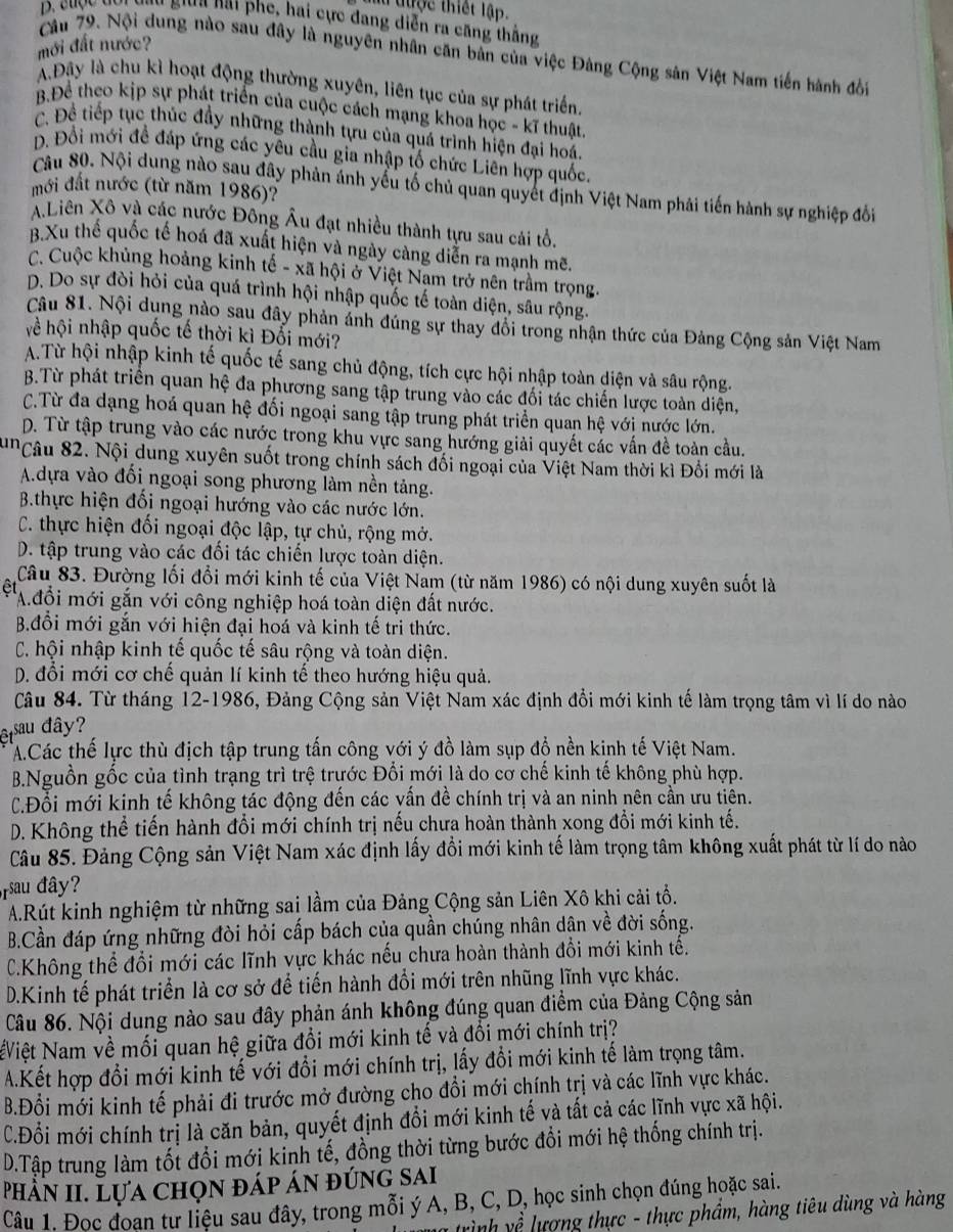 lu được thiết lập.
D. cuợc đơi vgy sia nai phe, hai cực đang diễn ra căng thắng
mới đất nước?
Câu 79. Nội dung nào sau đây là nguyên nhân căn bản của việc Đảng Cộng sản Việt Nam tiến hành đời
A.Đây là chu kì hoạt động thường xuyên, liên tục của sự phát triển
B.Để theo kịp sự phát triển của cuộc cách mạng khoa học - kĩ thuật
C. Đề tiếp tục thúc đầy những thành tựu của quá trình hiện đại hoá.
D. Đổi mới đề đáp ứng các yêu cầu gia nhập tố chức Liên hợp quốc.
Câu 80. Nội dung nào sau đây phản ánh yếu tố chủ quan quyết định Việt Nam phải tiến hành sự nghiệp đổi
mới đất nước (từ năm 1986)?
A.Liên Xô và các nước Đông Âu đạt nhiều thành tựu sau cái tổ.
B.Xu thế quốc tế hoá đã xuất hiện và ngày càng diễn ra mạnh mẽ.
C. Cuộc khủng hoảng kinh tế - xã hội ở Việt Nam trở nên trầm trọng.
D. Do sự đòi hỏi của quá trình hội nhập quốc tế toàn diện, sâu rộng.
Câu 81. Nội dụng nào sau đây phản ảnh đúng sự thay đổi trong nhận thức của Đảng Cộng sản Việt Nam
về hội nhập quốc tế thời kì Đối mới?
A.Từ hội nhập kinh tế quốc tế sang chủ động, tích cực hội nhập toàn diện và sâu rộng.
B.Từ phát triển quan hệ đa phương sang tập trung vào các đối tác chiến lược toàn diện,
C.Từ đa dạng hoá quan hệ đối ngoại sang tập trung phát triển quan hệ với nước lớn.
D. Từ tập trung vào các nước trong khu vực sang hướng giải quyết các vấn đề toàn cầu.
'Câu 82. Nội dung xuyên suốt trong chính sách đối ngoại của Việt Nam thời kì Đổi mới là
A.dựa vào đối ngoại song phương làm nền tảng.
B.thực hiện đối ngoại hướng vào các nước lớn.
C. thực hiện đối ngoại độc lập, tự chủ, rộng mở.
D. tập trung vào các đối tác chiến lược toàn diện.
Câu 83. Đường lối đổi mới kinh tế của Việt Nam (từ năm 1986) có nội dung xuyên suốt là
êt A.đổi mới gắn với công nghiệp hoá toàn diện đất nước.
B.đổi mới gắn với hiện đại hoá và kinh tế tri thức.
C. hội nhập kinh tế quốc tế sâu rộng và toàn diện.
D. đổi mới cơ chế quản lí kinh tế theo hướng hiệu quả.
Câu 84. Từ tháng 12-1986, Đảng Cộng sản Việt Nam xác định đổi mới kinh tế làm trọng tâm vì lí do nào
et sau đây?
A.Các thế lực thù địch tập trung tấn công với ý đồ làm sụp đổ nền kinh tế Việt Nam.
B.Nguồn gốc của tình trạng trì trệ trước Đổi mới là do cơ chế kinh tế không phù hợp.
C.Đổi mới kinh tế không tác động đến các vấn đề chính trị và an ninh nên cần ưu tiên.
D. Không thể tiến hành đổi mới chính trị nếu chưa hoàn thành xong đổi mới kinh tế.
Câu 85. Đảng Cộng sản Việt Nam xác định lấy đổi mới kinh tế làm trọng tâm không xuất phát từ lí do nào
rsau đây?
A.Rút kinh nghiệm từ những sai lầm của Đảng Cộng sản Liên Xô khi cải tổ.
B.Cần đáp ứng những đòi hỏi cấp bách của quần chúng nhân dân về đời sống.
C.Không thể đổi mới các lĩnh vực khác nếu chưa hoàn thành đổi mới kinh tế.
D.Kinh tế phát triển là cơ sở để tiến hành đổi mới trên nhũng lĩnh vực khác.
Câu 86. Nội dung nào sau đây phản ánh không đúng quan điểm của Đảng Cộng sản
Việt Nam về mối quan hệ giữa đổi mới kinh tế và đổi mới chính trị?
A.Kết hợp đổi mới kinh tế với đổi mới chính trị, lấy đổi mới kinh tế làm trọng tâm.
B.Đổi mới kinh tế phải đi trước mở đường cho đổi mới chính trị và các lĩnh vực khác.
C.Đổi mới chính trị là căn bản, quyết định đổi mới kinh tế và tất cả các lĩnh vực xã hội.
D.Tập trung làm tốt đổi mới kinh tế, đồng thời từng bước đổi mới hệ thống chính trị.
Phần II. Lựa chọn đáp án đúng sai
Câu 1. Đọc đoạn tư liệu sau đây, trong mỗi ý A, B, C, D, học sinh chọn đúng hoặc sai.
trình về lượng thực - thực phẩm, hàng tiêu dùng và hàng