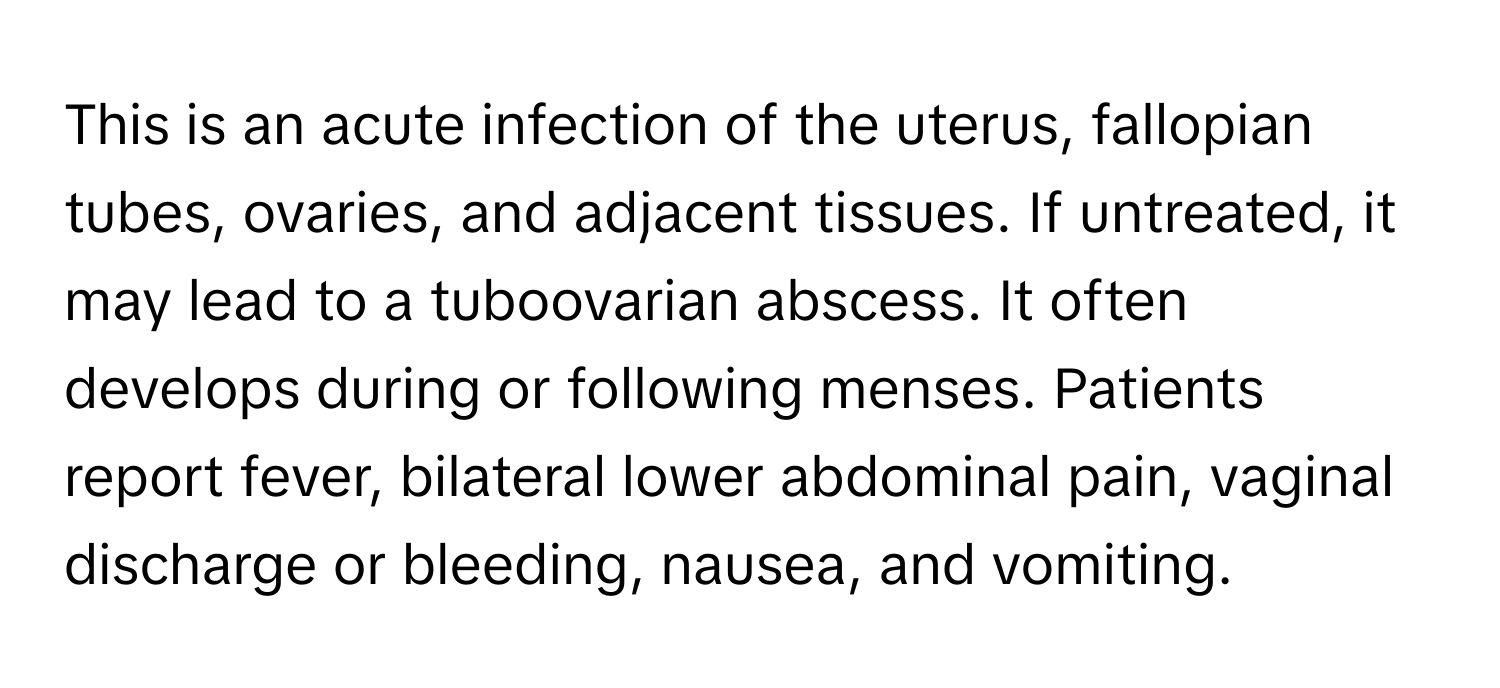 This is an acute infection of the uterus, fallopian tubes, ovaries, and adjacent tissues. If untreated, it may lead to a tuboovarian abscess. It often develops during or following menses. Patients report fever, bilateral lower abdominal pain, vaginal discharge or bleeding, nausea, and vomiting.