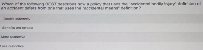 Which of the following BEST describes how a policy that uses the "accidental bodily injury" definition of
an accident differs from one that uses the "accidental means" definition?
Double indemnity
Benefits are taxable
More restrictive
Less restrictive